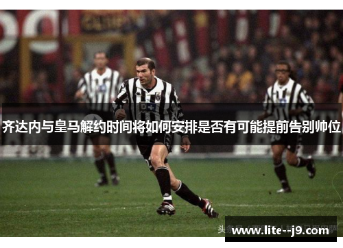 齐达内与皇马解约时间将如何安排是否有可能提前告别帅位