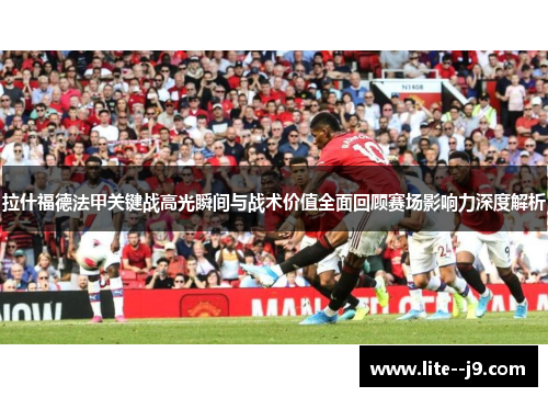 拉什福德法甲关键战高光瞬间与战术价值全面回顾赛场影响力深度解析