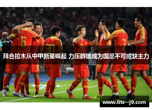 拜合拉木从中甲新星崛起 力压群雄成为国足不可或缺主力 拜合拉木从中甲新星崛起 力压群雄成为国足不可或缺主力