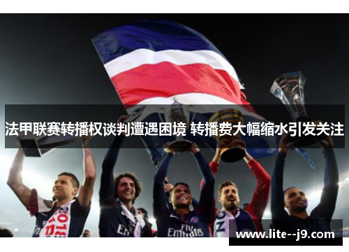 法甲联赛转播权谈判遭遇困境 转播费大幅缩水引发关注