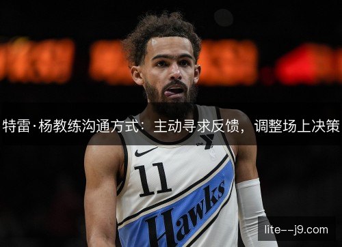 特雷·杨教练沟通方式:主动寻求反馈,调整场上决策 特雷·杨教练沟通方式:主动寻求反馈,调整场上决策